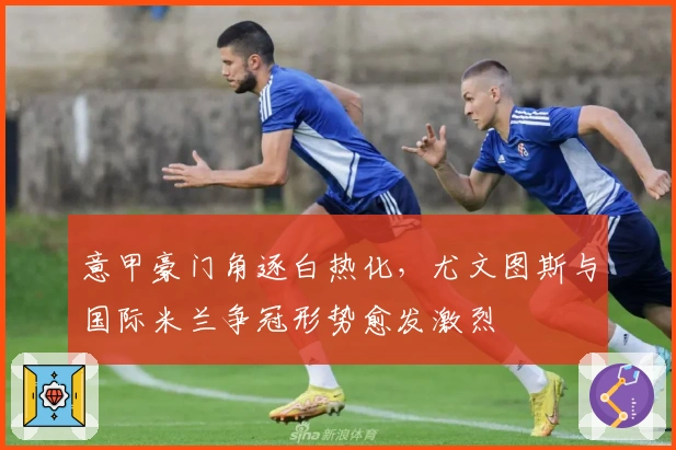 意甲豪门角逐白热化,尤文图斯与国际米兰争冠形势愈发激烈