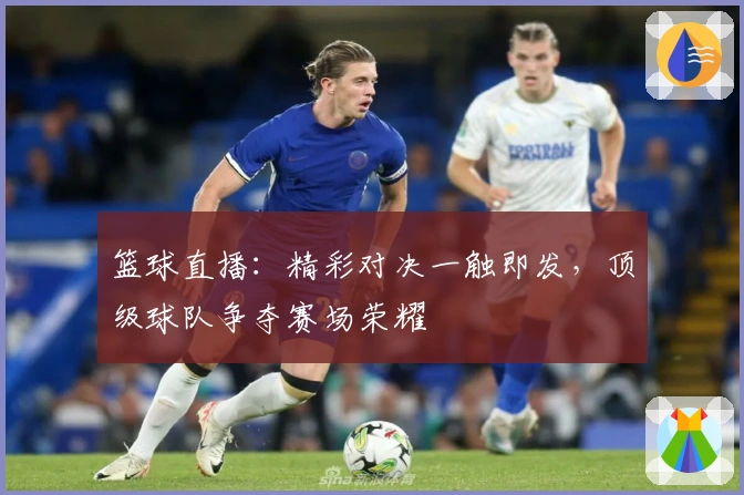 篮球直播：精彩对决一触即发，顶级球队争夺赛场荣耀