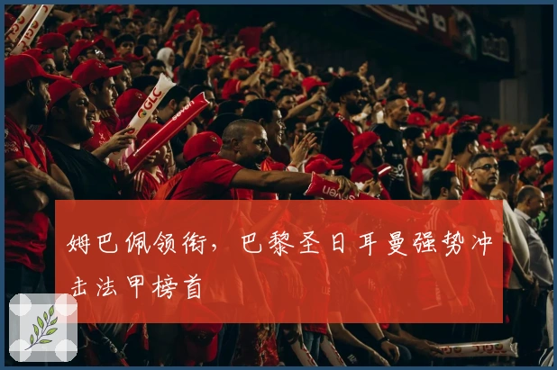 姆巴佩领衔,巴黎圣日耳曼强势冲击法甲榜首