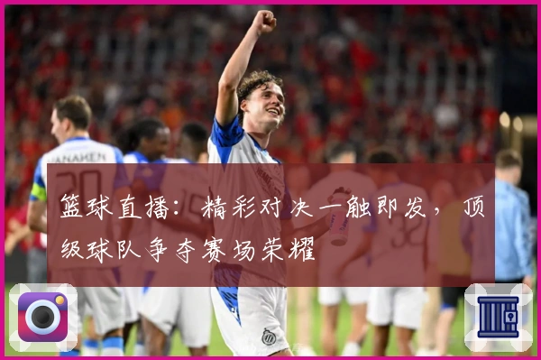 篮球直播：精彩对决一触即发，顶级球队争夺赛场荣耀