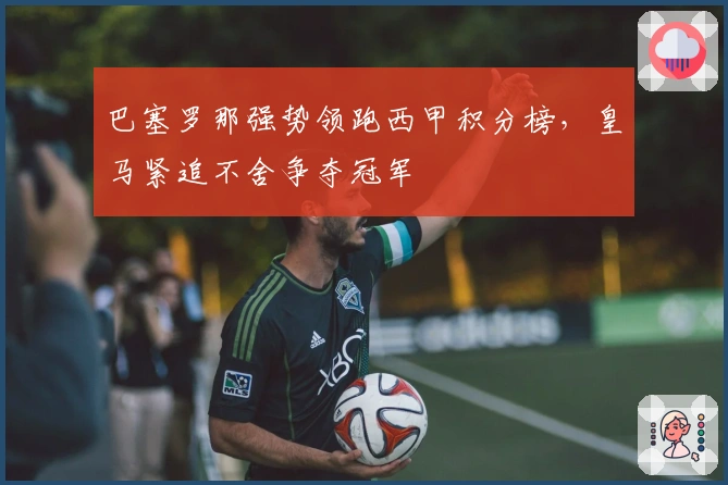 巴塞罗那强势领跑西甲积分榜，皇马紧追不舍争夺冠军