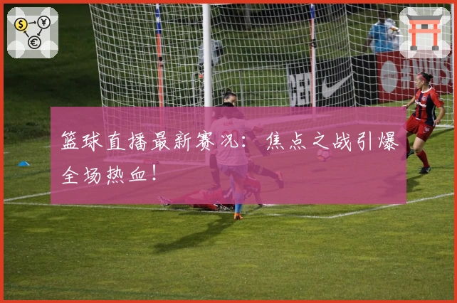 篮球直播最新赛况：焦点之战引爆全场热血！