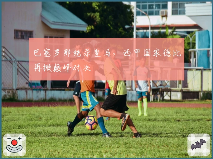 巴塞罗那绝杀皇马，西甲国家德比再掀巅峰对决