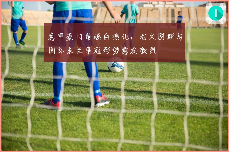 意甲豪门角逐白热化，尤文图斯与国际米兰争冠形势愈发激烈