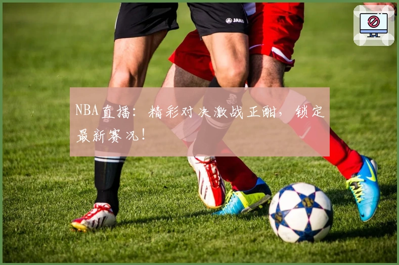 NBA直播：精彩对决激战正酣，锁定最新赛况！