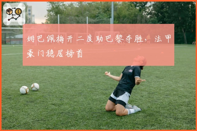 姆巴佩梅开二度助巴黎夺胜，法甲豪门稳居榜首