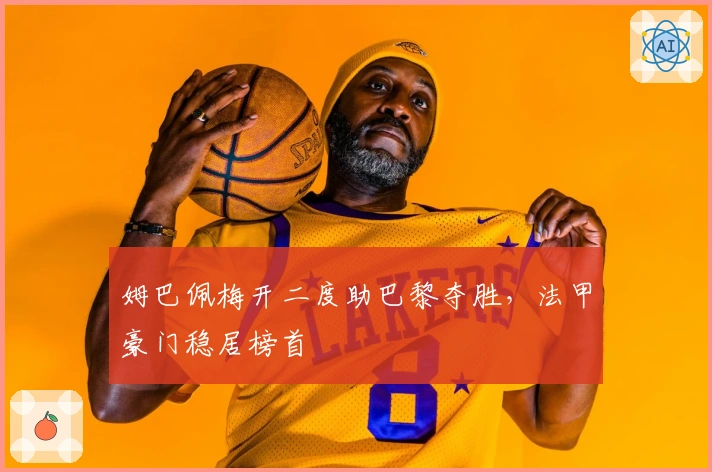 姆巴佩梅开二度助巴黎夺胜，法甲豪门稳居榜首